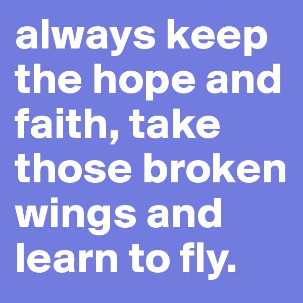 always keep the hope and faith, take those broken wings and learn to fly.