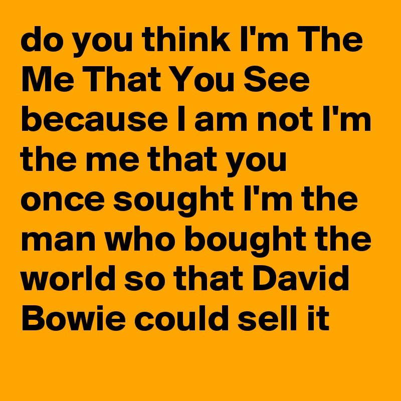 do you think I'm The Me That You See because I am not I'm the me that you once sought I'm the man who bought the world so that David Bowie could sell it
