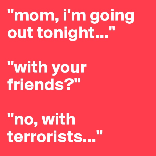 "mom, i'm going out tonight..."

"with your friends?" 

"no, with terrorists..."