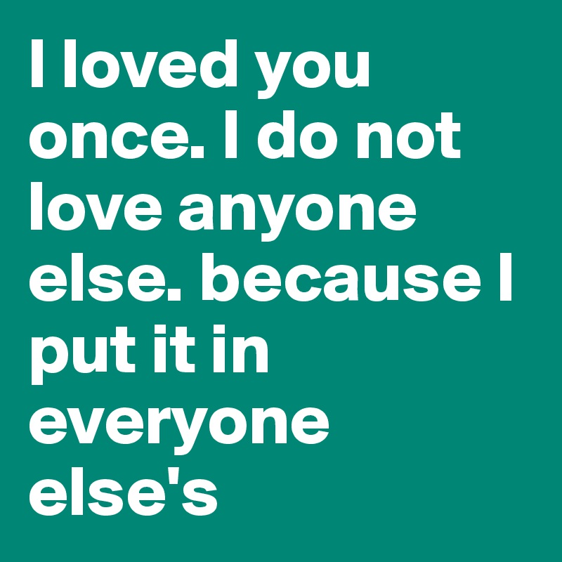 I loved you once. I do not love anyone else. because I put it in everyone else's