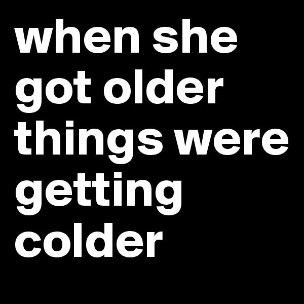 when she got older things were getting colder 