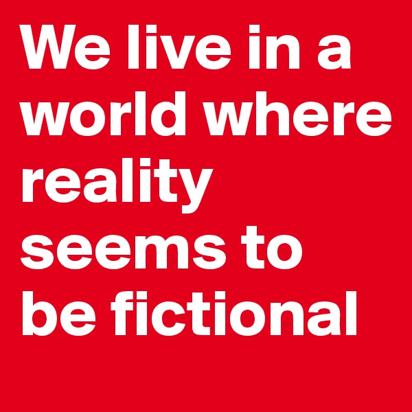 We live in a world where reality seems to be fictional