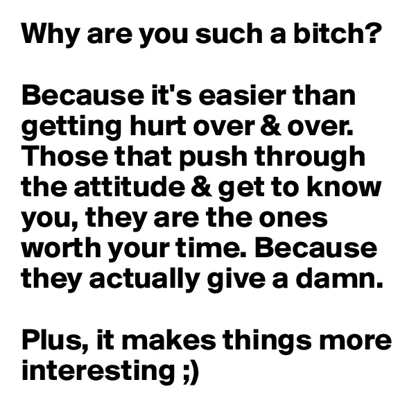Why are you such a bitch?

Because it's easier than getting hurt over & over. 
Those that push through the attitude & get to know you, they are the ones worth your time. Because they actually give a damn.

Plus, it makes things more interesting ;) 