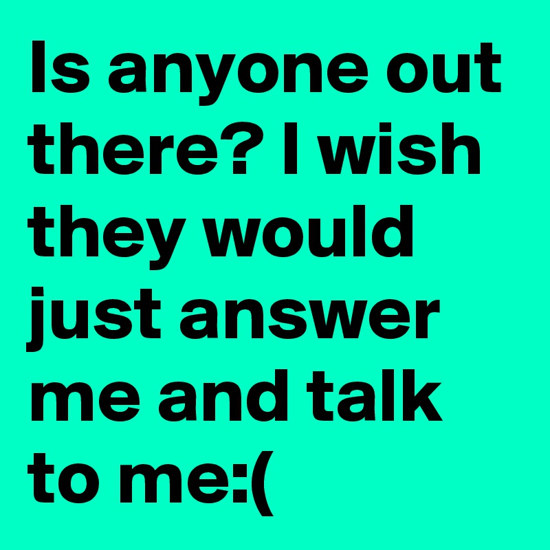 Is anyone out there? I wish they would just answer me and talk to me:(