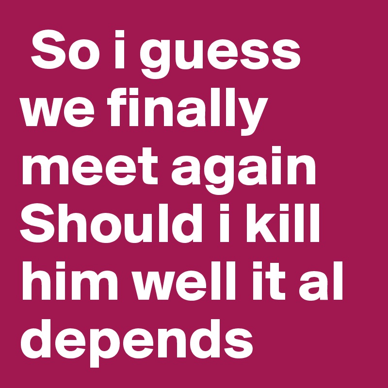  So i guess we finally meet again 
Should i kill him well it al depends