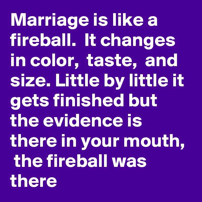 Marriage is like a fireball.  It changes in color,  taste,  and size. Little by little it gets finished but the evidence is there in your mouth,  the fireball was there 
