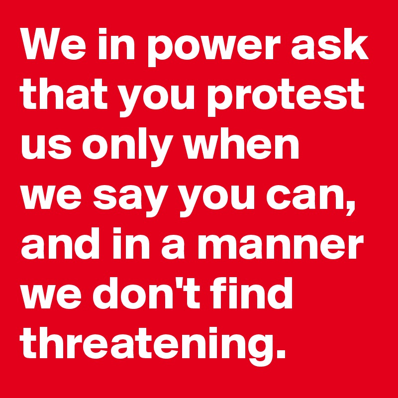 We in power ask that you protest us only when we say you can, and in a manner we don't find threatening.