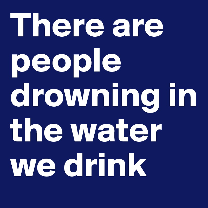 There are people drowning in the water we drink