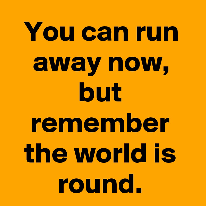 You can run away now, but remember the world is round.