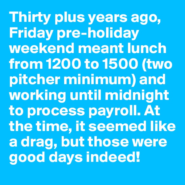 Thirty plus years ago, Friday pre-holiday weekend meant lunch from 1200 to 1500 (two pitcher minimum) and working until midnight to process payroll. At the time, it seemed like a drag, but those were good days indeed!