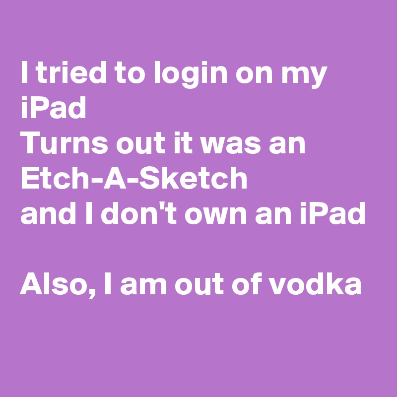 
I tried to login on my iPad
Turns out it was an
Etch-A-Sketch
and I don't own an iPad

Also, I am out of vodka
