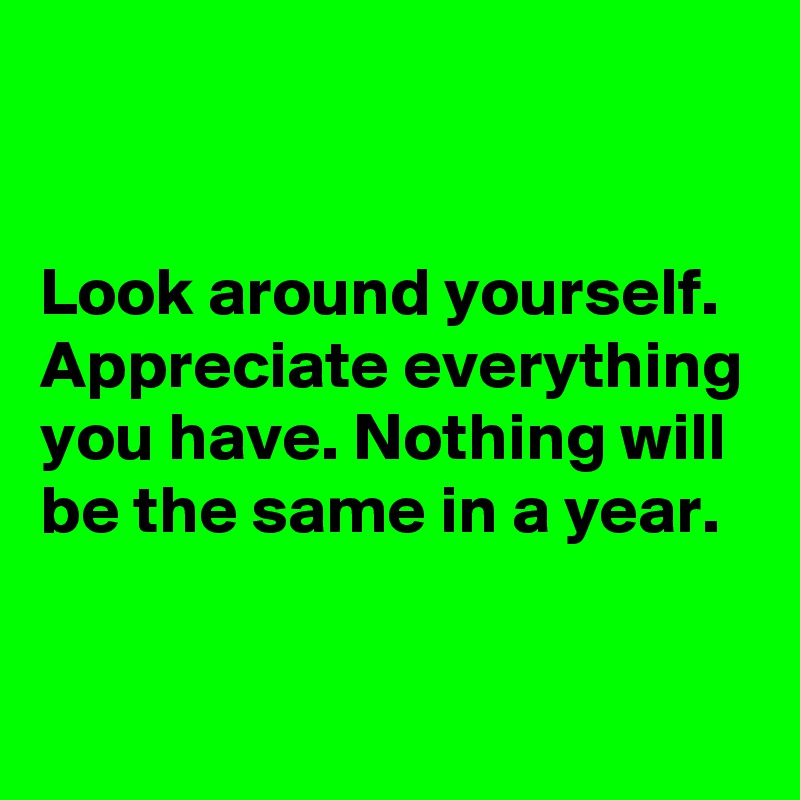 


Look around yourself.  Appreciate everything you have. Nothing will be the same in a year.

