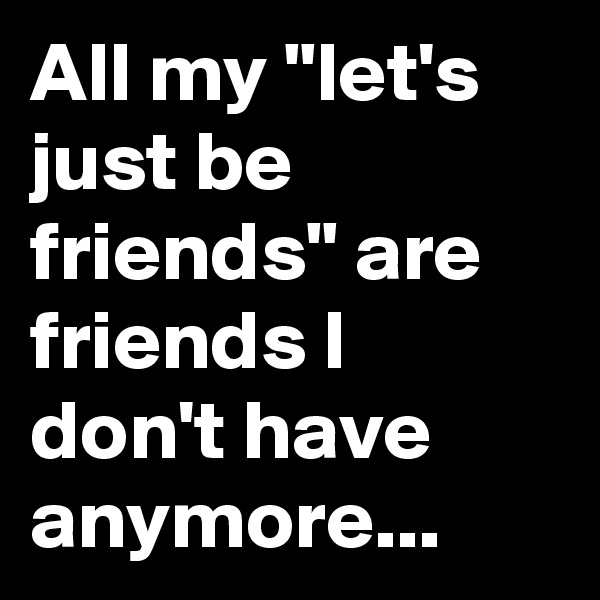 All my "let's just be friends" are friends I don't have anymore...