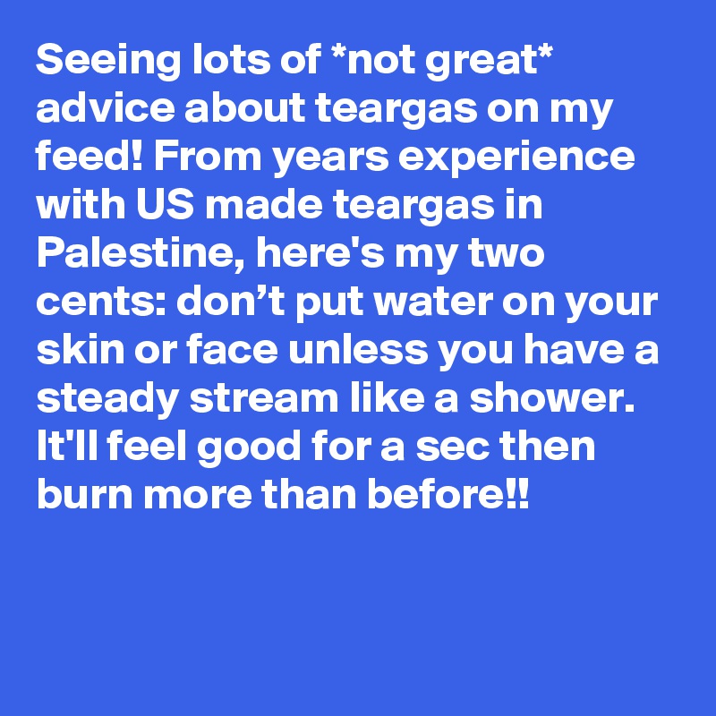 Seeing lots of *not great* advice about teargas on my feed! From years experience with US made teargas in Palestine, here's my two cents: don’t put water on your skin or face unless you have a steady stream like a shower. It'll feel good for a sec then burn more than before!!
