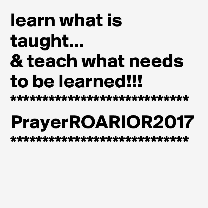 learn what is taught...
& teach what needs to be learned!!!
****************************
PrayerROARIOR2017
****************************