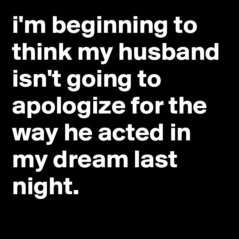 i'm beginning to think my husband isn't going to apologize for the way he acted in my dream last night.