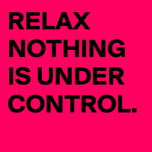 RELAX 
NOTHING IS UNDER CONTROL. 