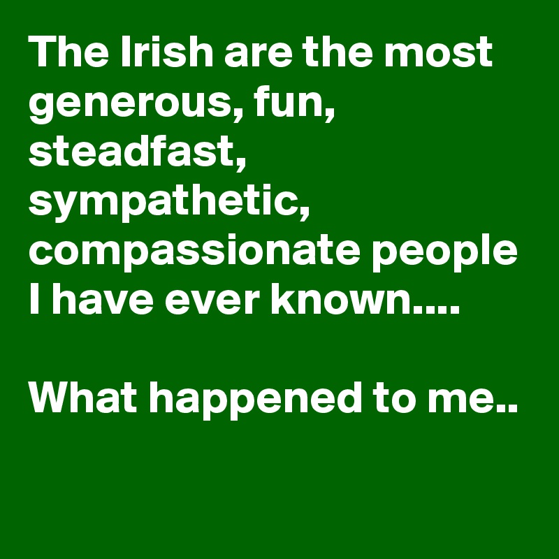 The Irish are the most generous, fun, steadfast, sympathetic, compassionate people I have ever known....

What happened to me..
    