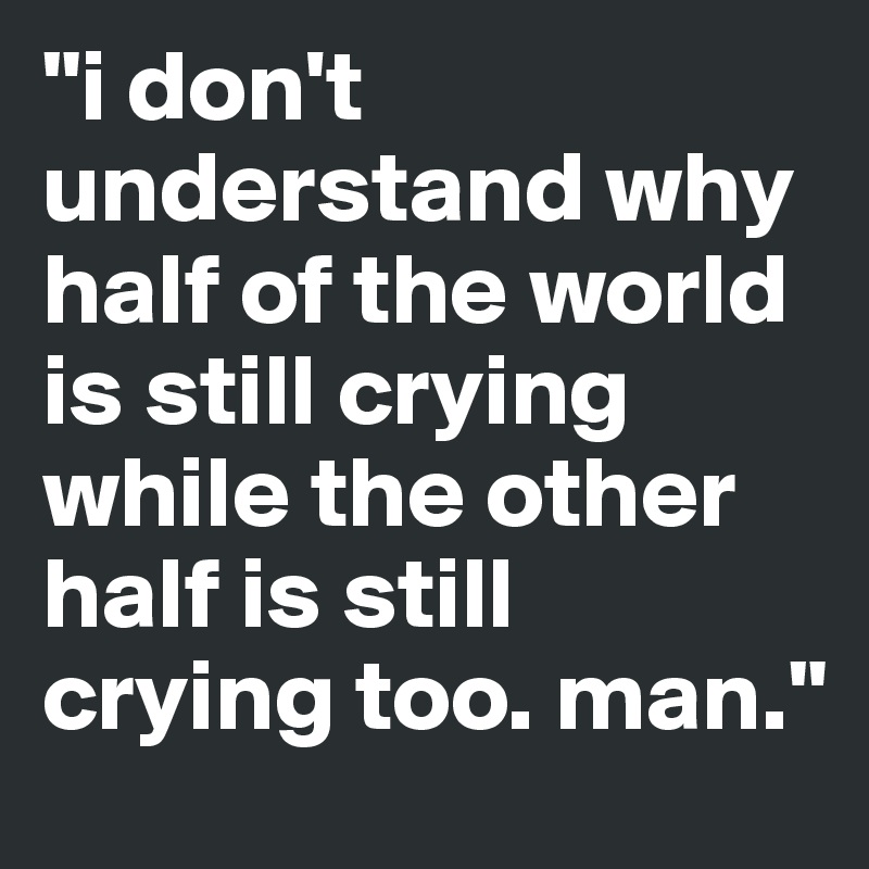 "i don't understand why half of the world is still crying
while the other half is still crying too. man."