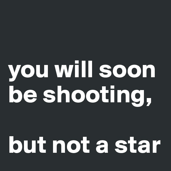 

you will soon be shooting, 

but not a star