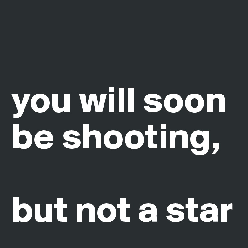 

you will soon be shooting, 

but not a star