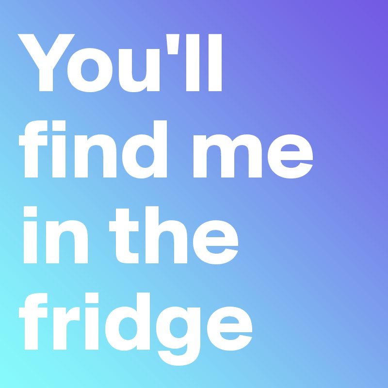 You'll find me in the fridge