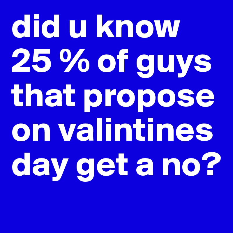 did u know 25 % of guys that propose on valintines day get a no?