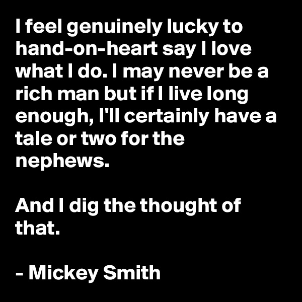 I feel genuinely lucky to hand-on-heart say I love what I do. I may never be a rich man but if I live long enough, I'll certainly have a tale or two for the nephews.

And I dig the thought of that.

- Mickey Smith