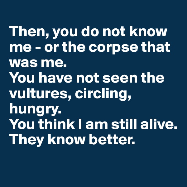 
Then, you do not know me - or the corpse that was me.
You have not seen the vultures, circling, hungry.
You think I am still alive.
They know better.
