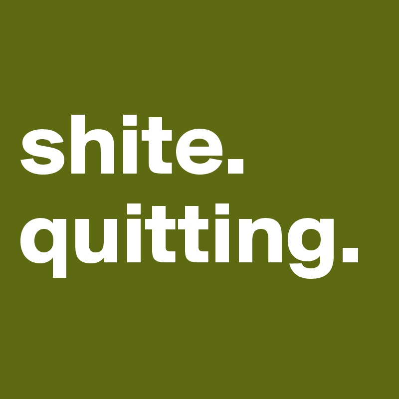 
shite. 
quitting.                   
