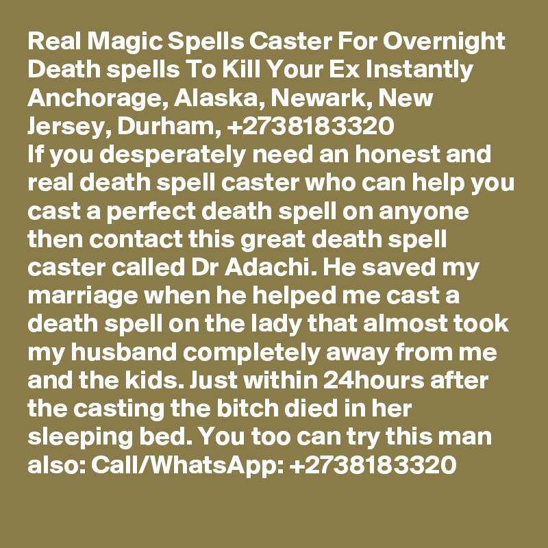 Real Magic Spells Caster For Overnight Death spells To Kill Your Ex Instantly Anchorage, Alaska, Newark, New Jersey, Durham, +2738183320
If you desperately need an honest and real death spell caster who can help you cast a perfect death spell on anyone then contact this great death spell caster called Dr Adachi. He saved my marriage when he helped me cast a death spell on the lady that almost took my husband completely away from me and the kids. Just within 24hours after the casting the bitch died in her sleeping bed. You too can try this man also: Call/WhatsApp: +2738183320
