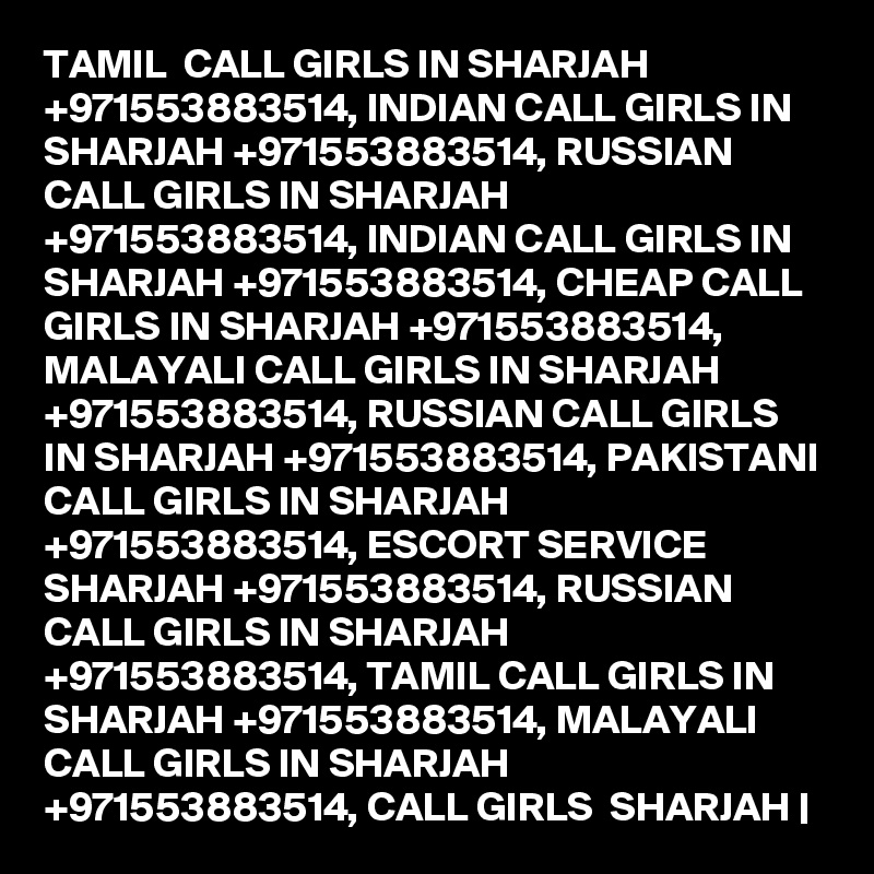 TAMIL  CALL GIRLS IN SHARJAH +971553883514, INDIAN CALL GIRLS IN SHARJAH +971553883514, RUSSIAN CALL GIRLS IN SHARJAH +971553883514, INDIAN CALL GIRLS IN SHARJAH +971553883514, CHEAP CALL GIRLS IN SHARJAH +971553883514, MALAYALI CALL GIRLS IN SHARJAH +971553883514, RUSSIAN CALL GIRLS IN SHARJAH +971553883514, PAKISTANI CALL GIRLS IN SHARJAH +971553883514, ESCORT SERVICE SHARJAH +971553883514, RUSSIAN CALL GIRLS IN SHARJAH +971553883514, TAMIL CALL GIRLS IN  SHARJAH +971553883514, MALAYALI CALL GIRLS IN SHARJAH +971553883514, CALL GIRLS  SHARJAH |