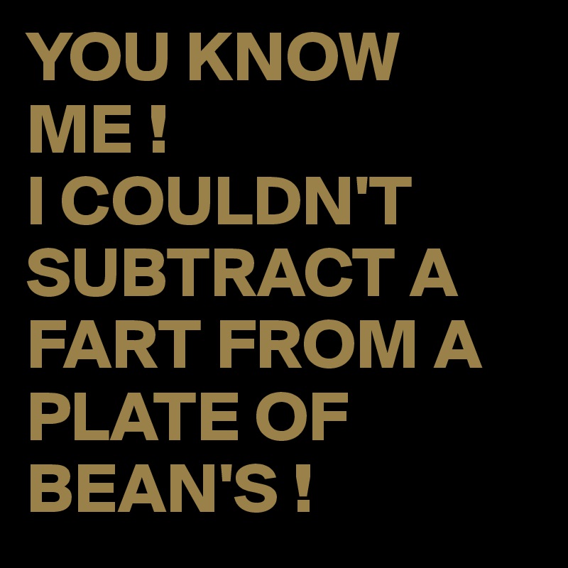 YOU KNOW ME !
I COULDN'T SUBTRACT A FART FROM A PLATE OF BEAN'S !