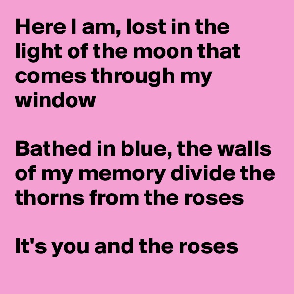 Here I am, lost in the light of the moon that comes through my window

Bathed in blue, the walls of my memory divide the thorns from the roses

It's you and the roses