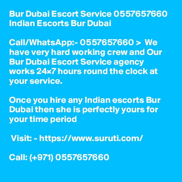 Bur Dubai Escort Service 0557657660 Indian Escorts Bur Dubai

Call/WhatsApp:- 0557657660 >  We have very hard working crew and Our Bur Dubai Escort Service agency works 24×7 hours round the clock at your service. 

Once you hire any Indian escorts Bur Dubai then she is perfectly yours for your time period

 Visit: - https://www.suruti.com/

Call: (+971) 0557657660