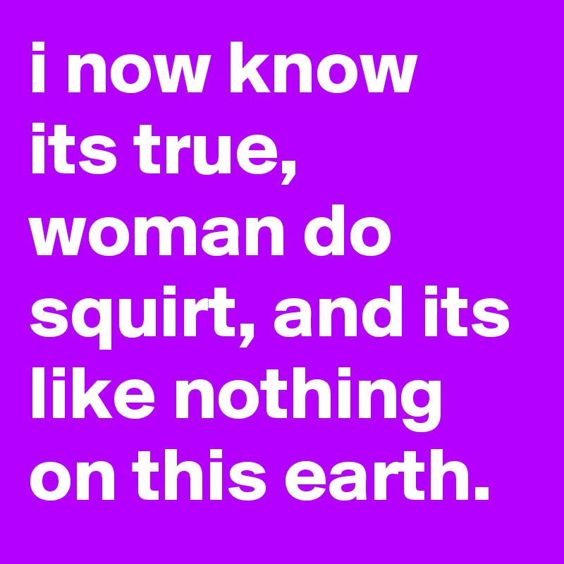 i now know its true, woman do squirt, and its like nothing on this earth.