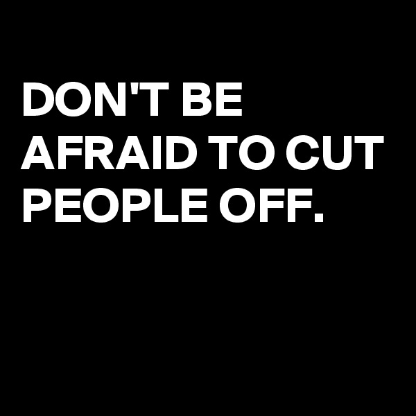 
DON'T BE AFRAID TO CUT PEOPLE OFF.

