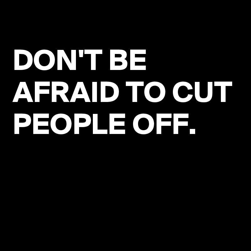 
DON'T BE AFRAID TO CUT PEOPLE OFF.

