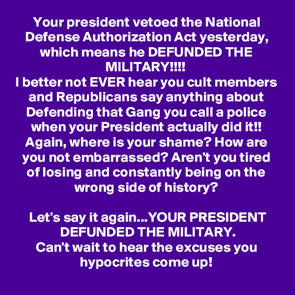 Your president vetoed the National Defense Authorization Act yesterday, which means he DEFUNDED THE MILITARY!!!! 
I better not EVER hear you cult members and Republicans say anything about Defending that Gang you call a police when your President actually did it!! Again, where is your shame? How are you not embarrassed? Aren't you tired of losing and constantly being on the wrong side of history?

Let's say it again...YOUR PRESIDENT DEFUNDED THE MILITARY.
Can't wait to hear the excuses you hypocrites come up!