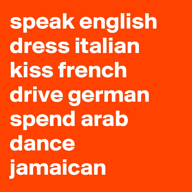 speak english
dress italian
kiss french
drive german
spend arab
dance jamaican