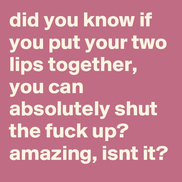 did you know if you put your two lips together, you can absolutely shut the fuck up? amazing, isnt it?