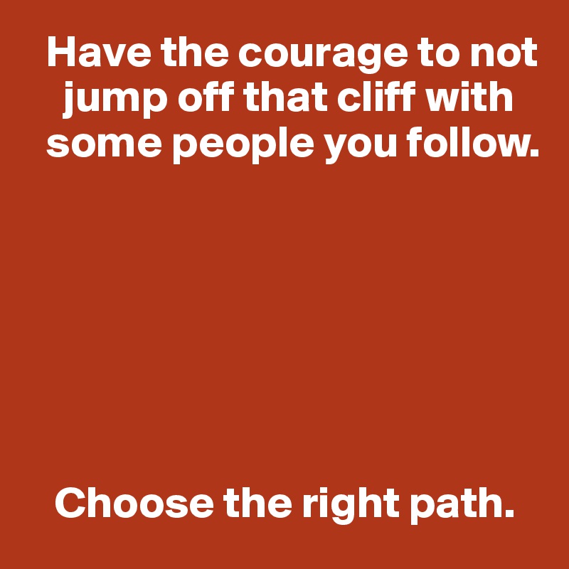   Have the courage to not      
    jump off that cliff with 
  some people you follow. 







   Choose the right path.