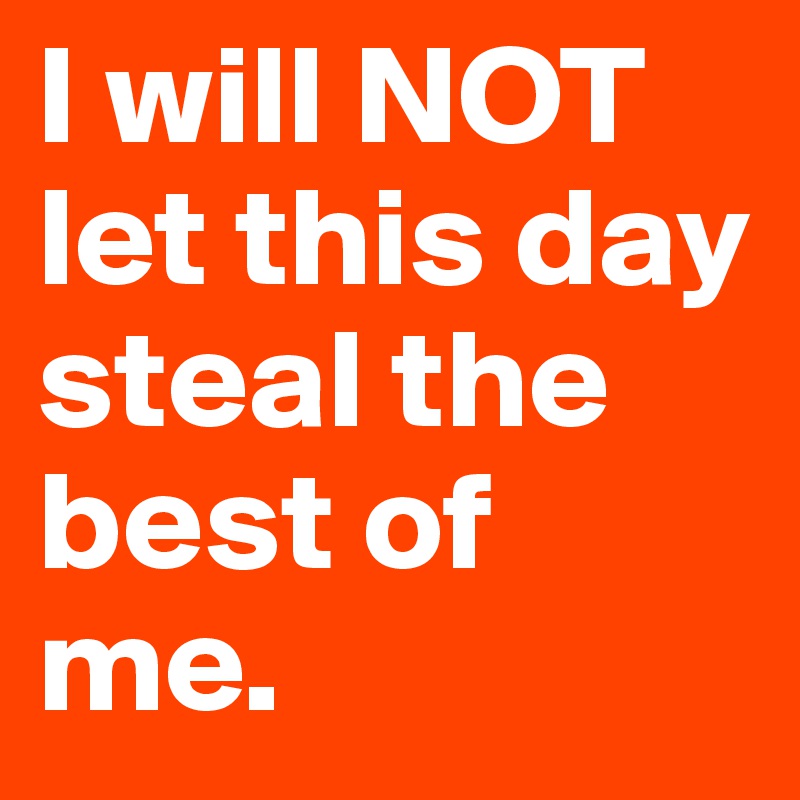 I will NOT let this day steal the best of me.