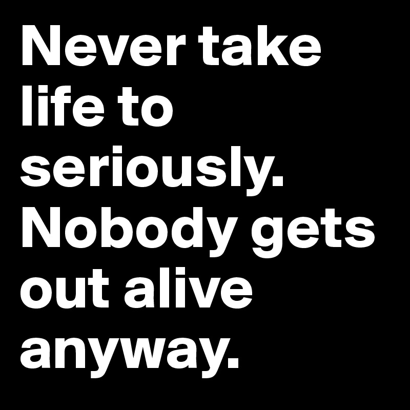 Never take life to seriously.
Nobody gets out alive anyway. 