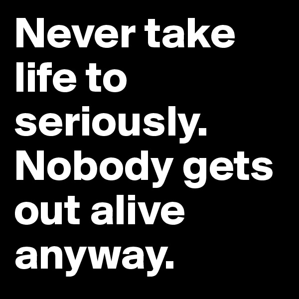 Never take life to seriously.
Nobody gets out alive anyway. 