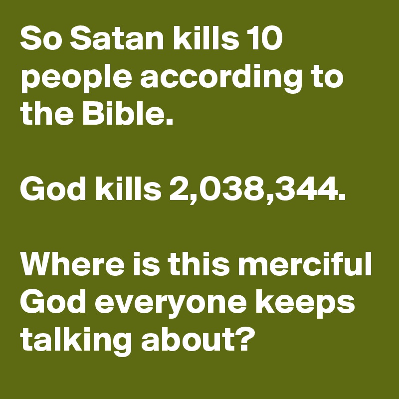 So Satan kills 10 people according to the Bible. 

God kills 2,038,344. 

Where is this merciful God everyone keeps talking about?  