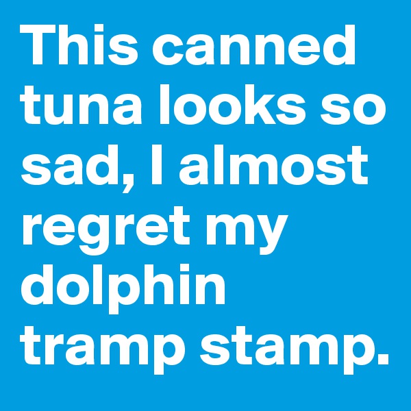 This canned tuna looks so sad, I almost regret my dolphin tramp stamp. 