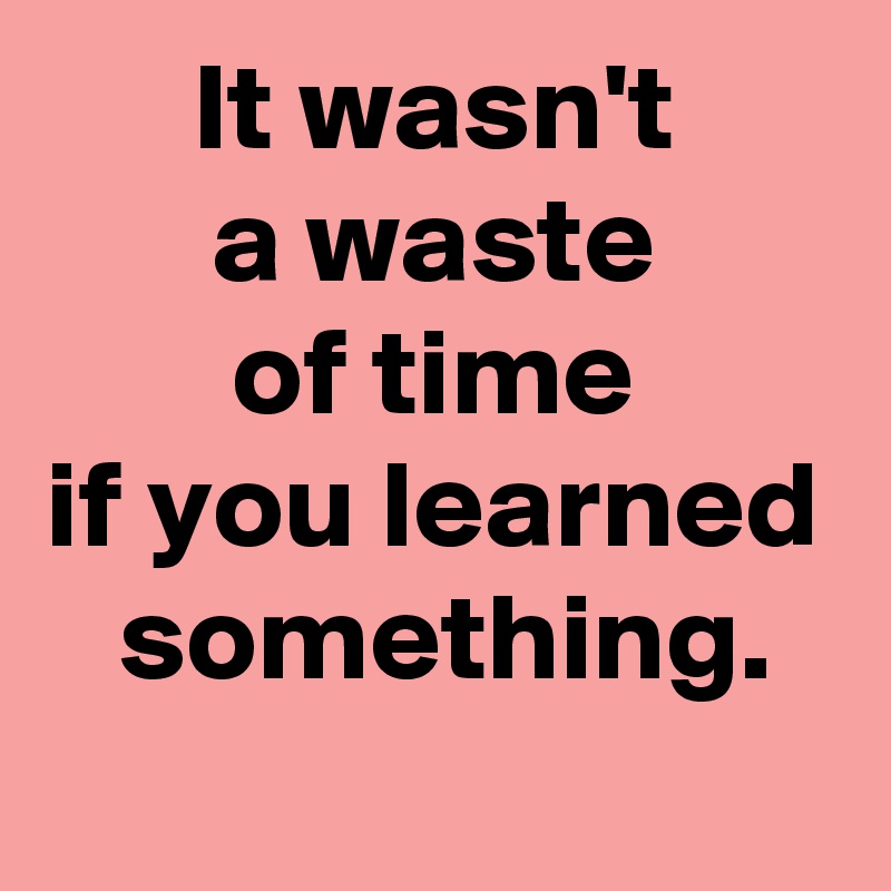 It wasn't
a waste
of time
if you learned
 something.