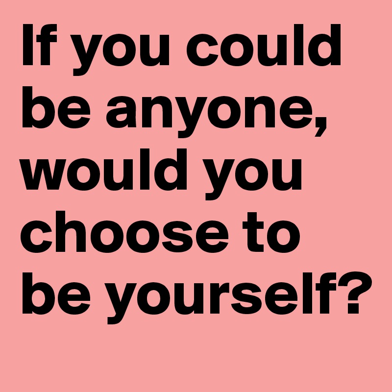 If you could be anyone, would you choose to be yourself?