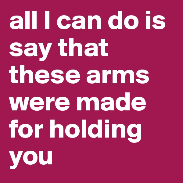 all I can do is say that these arms were made for holding you 